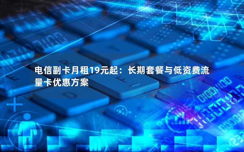 电信副卡月租19元起：长期套餐与低资费流量卡优惠方案