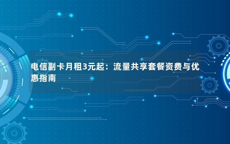 电信副卡月租3元起：流量共享套餐资费与优惠指南