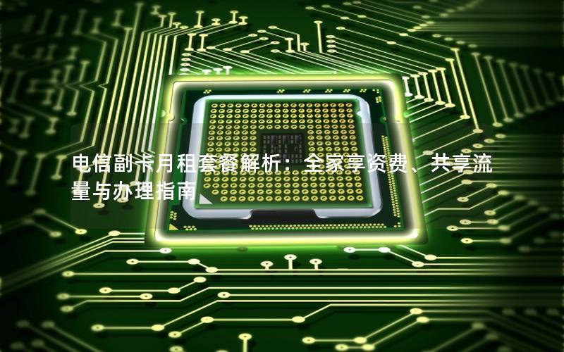 电信副卡月租套餐解析：全家享资费、共享流量与办理指南