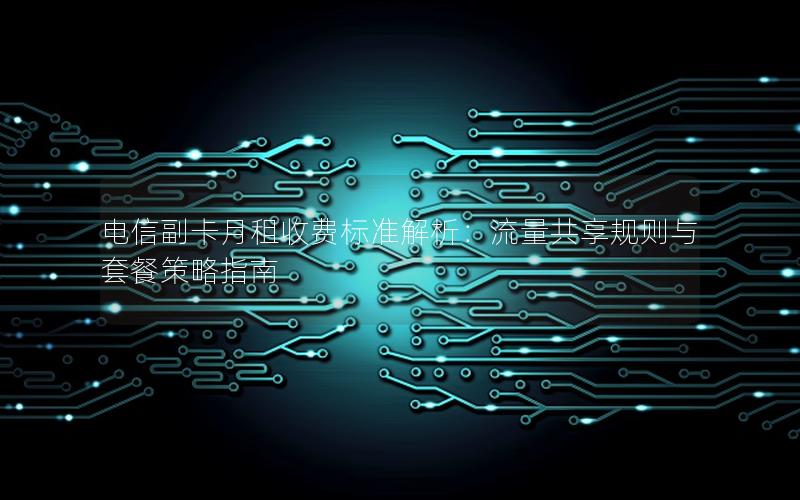 电信副卡月租收费标准解析：流量共享规则与套餐策略指南