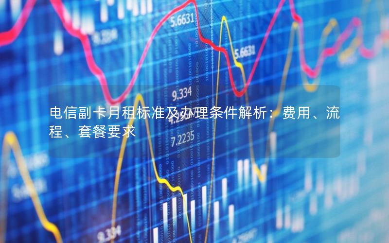 电信副卡月租标准及办理条件解析：费用、流程、套餐要求