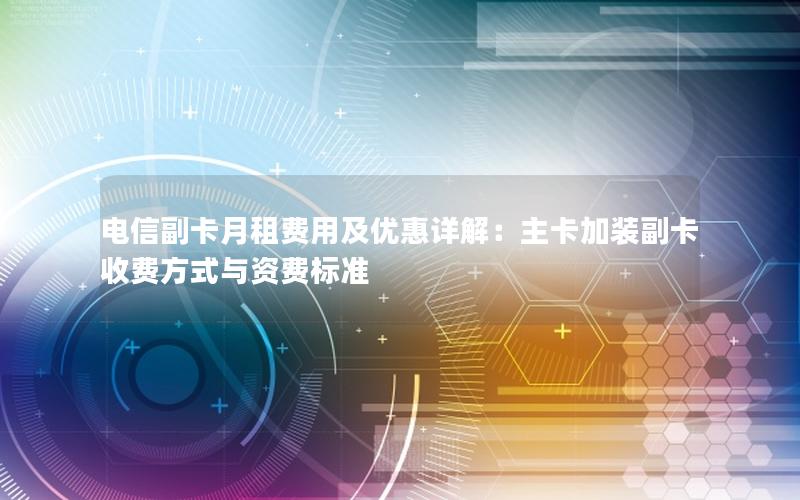 电信副卡月租费用及优惠详解：主卡加装副卡收费方式与资费标准