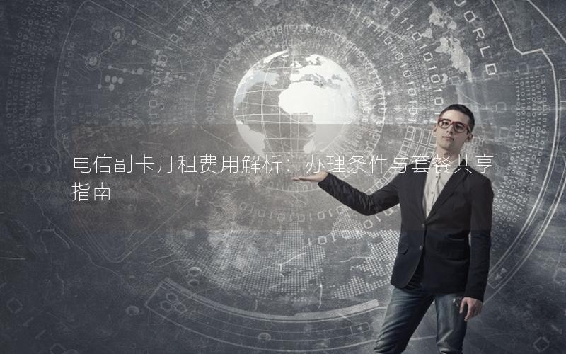 电信副卡月租费用解析：办理条件与套餐共享指南