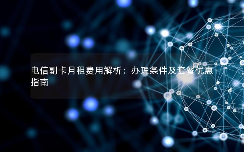 电信副卡月租费用解析：办理条件及套餐优惠指南