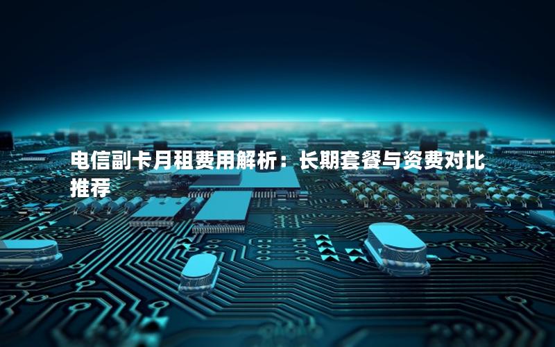 电信副卡月租费用解析：长期套餐与资费对比推荐