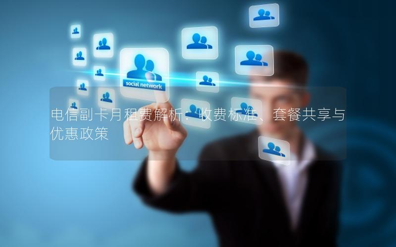 电信副卡月租费解析：收费标准、套餐共享与优惠政策