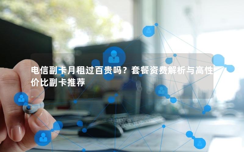 电信副卡月租过百贵吗？套餐资费解析与高性价比副卡推荐