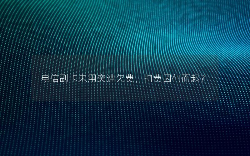 电信副卡未用突遭欠费，扣费因何而起？