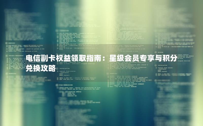 电信副卡权益领取指南：星级会员专享与积分兑换攻略