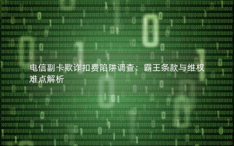电信副卡欺诈扣费陷阱调查：霸王条款与维权难点解析