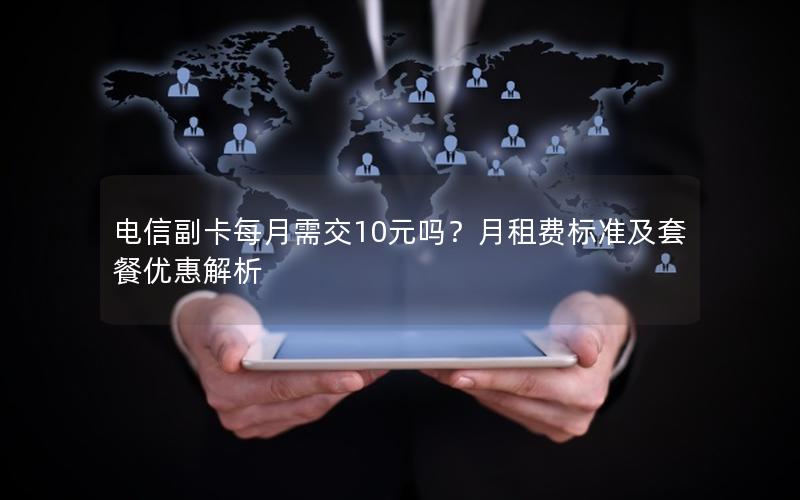 电信副卡每月需交10元吗？月租费标准及套餐优惠解析