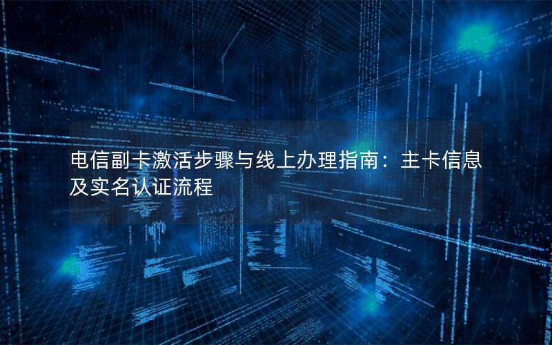 电信副卡激活步骤与线上办理指南：主卡信息及实名认证流程