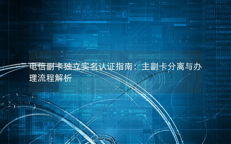 电信副卡独立实名认证指南：主副卡分离与办理流程解析