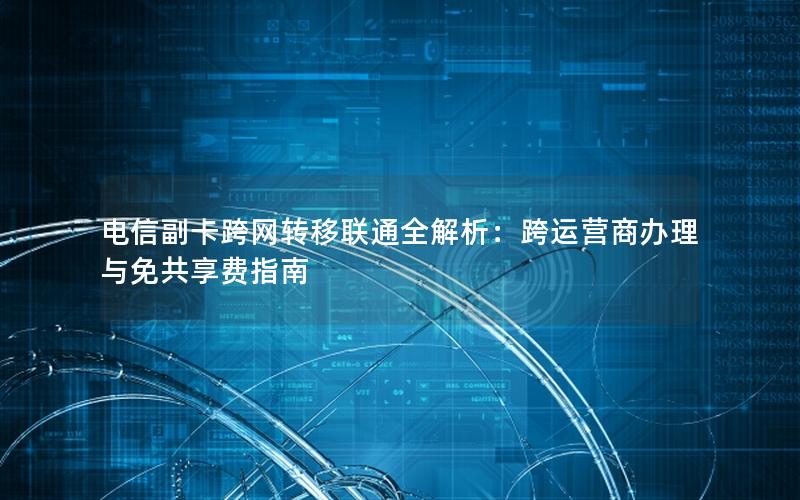电信副卡跨网转移联通全解析：跨运营商办理与免共享费指南