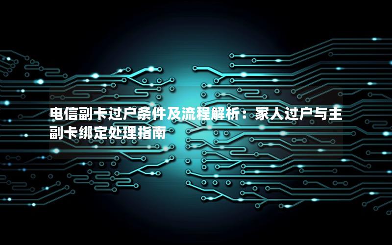 电信副卡过户条件及流程解析：家人过户与主副卡绑定处理指南