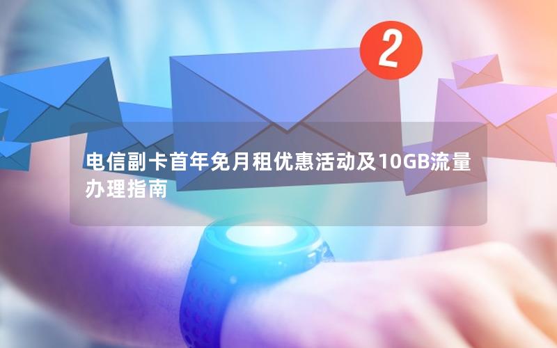 电信副卡首年免月租优惠活动及10GB流量办理指南