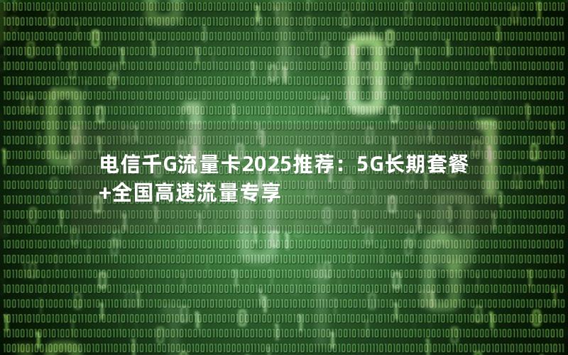 电信千G流量卡2025推荐：5G长期套餐+全国高速流量专享