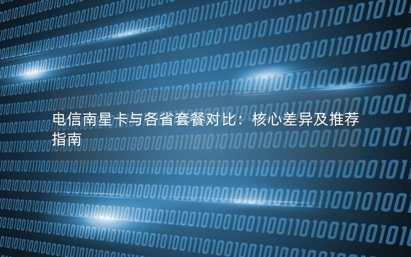 电信南星卡与各省套餐对比：核心差异及推荐指南