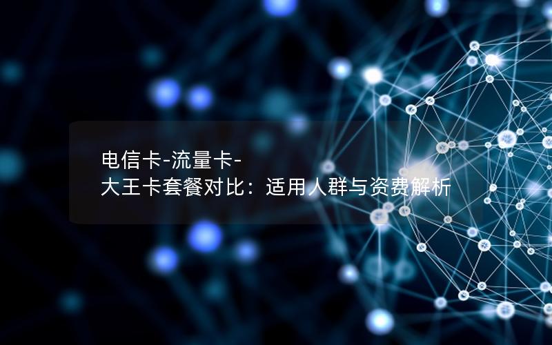 电信卡-流量卡-大王卡套餐对比：适用人群与资费解析