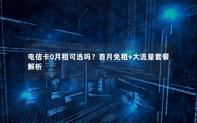 电信卡0月租可选吗？首月免租+大流量套餐解析