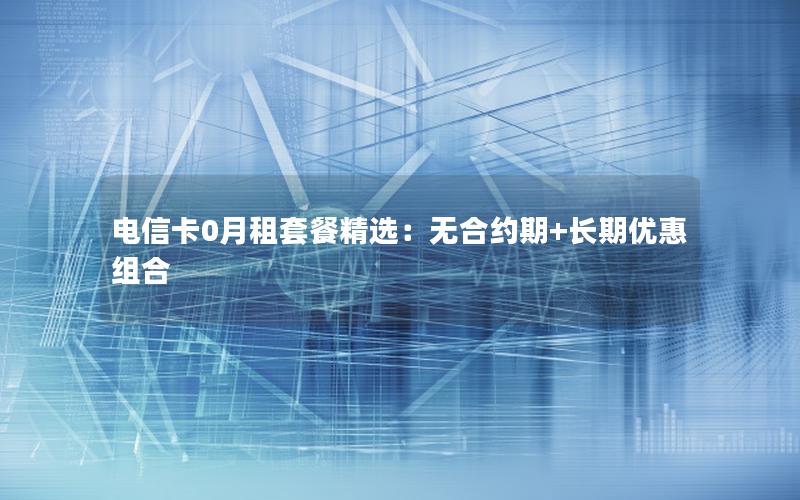 电信卡0月租套餐精选：无合约期+长期优惠组合