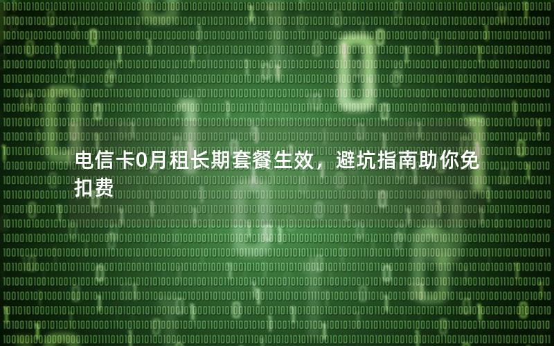 电信卡0月租长期套餐生效，避坑指南助你免扣费