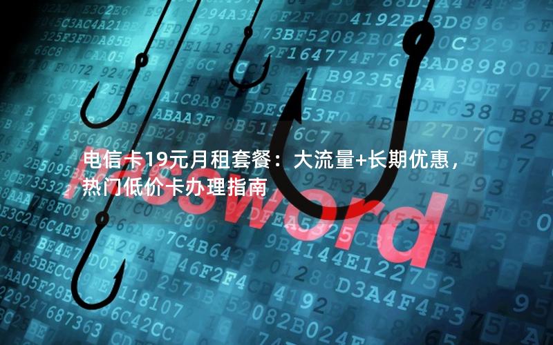 电信卡19元月租套餐：大流量+长期优惠，热门低价卡办理指南