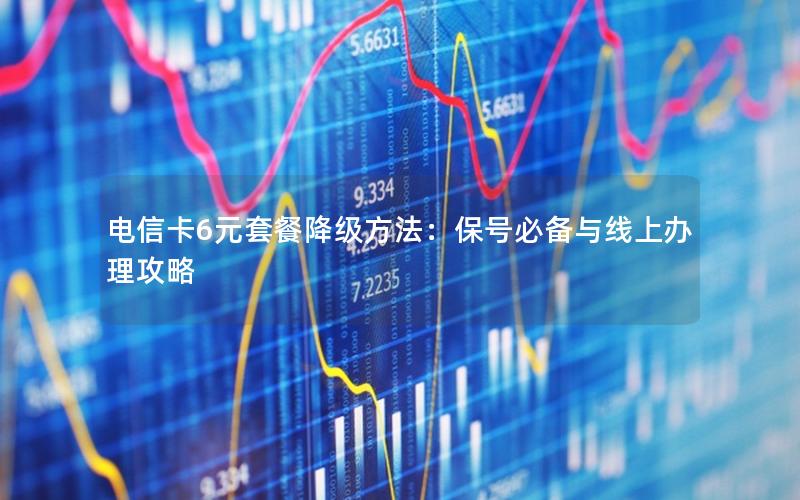电信卡6元套餐降级方法：保号必备与线上办理攻略