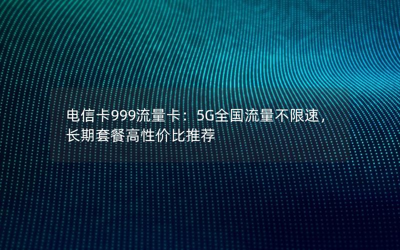 电信卡999流量卡：5G全国流量不限速，长期套餐高性价比推荐
