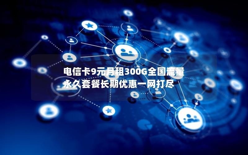 电信卡9元月租300G全国流量 永久套餐长期优惠一网打尽