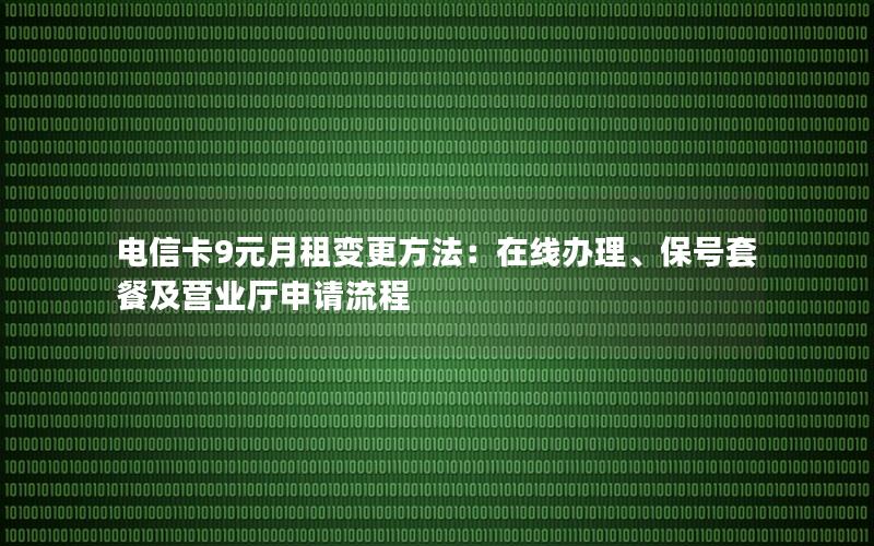 电信卡9元月租变更方法：在线办理、保号套餐及营业厅申请流程