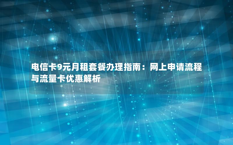 电信卡9元月租套餐办理指南：网上申请流程与流量卡优惠解析