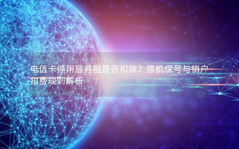 电信卡停用后月租是否扣除？停机保号与销户扣费规则解析