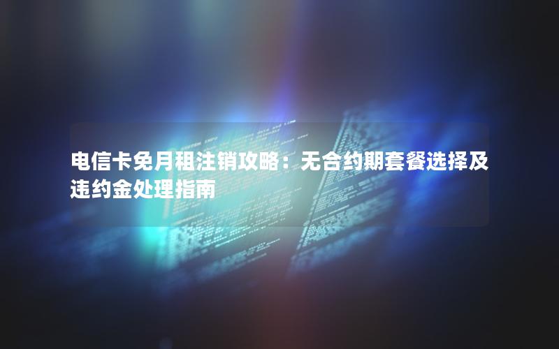 电信卡免月租注销攻略：无合约期套餐选择及违约金处理指南
