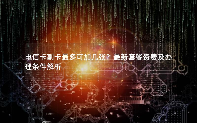 电信卡副卡最多可加几张？最新套餐资费及办理条件解析