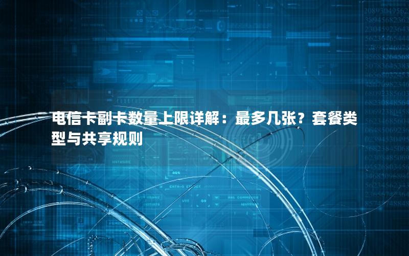 电信卡副卡数量上限详解：最多几张？套餐类型与共享规则