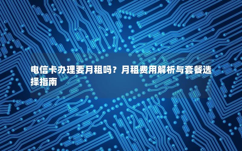 电信卡办理要月租吗？月租费用解析与套餐选择指南