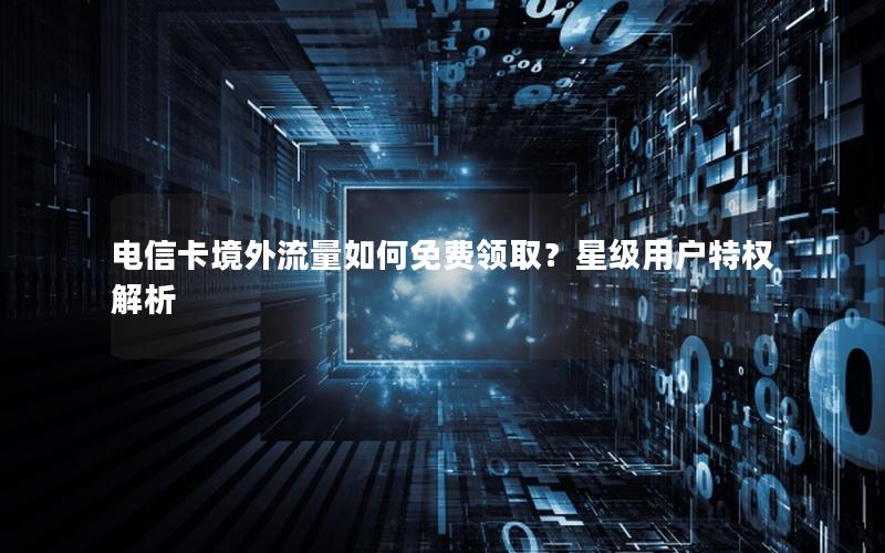 电信卡境外流量如何免费领取？星级用户特权解析