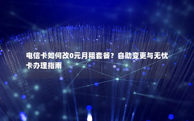电信卡如何改0元月租套餐？自助变更与无忧卡办理指南