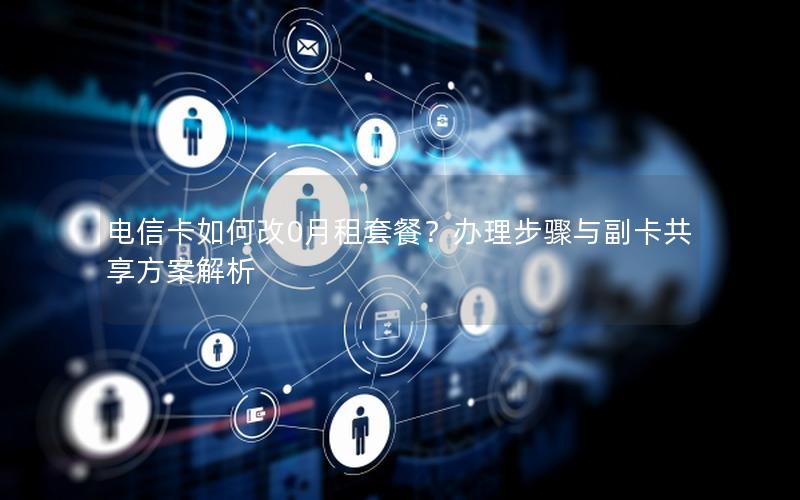 电信卡如何改0月租套餐？办理步骤与副卡共享方案解析