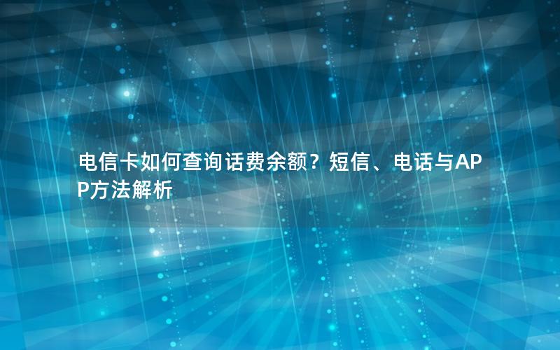 电信卡如何查询话费余额？短信、电话与APP方法解析