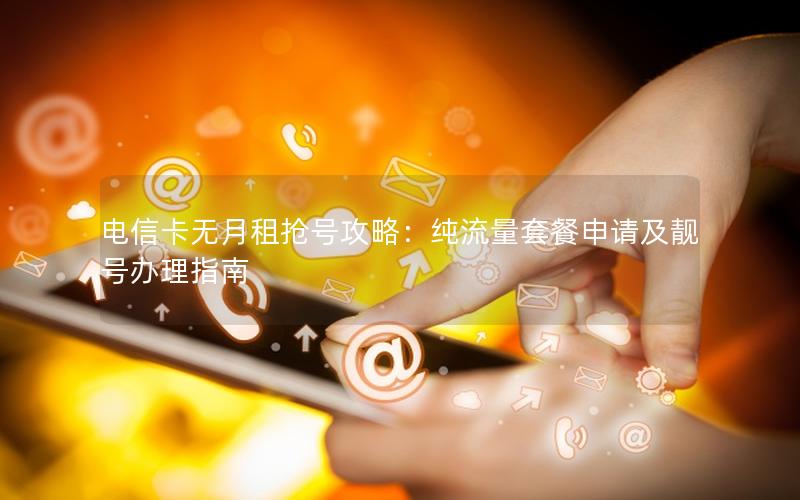 电信卡无月租抢号攻略：纯流量套餐申请及靓号办理指南