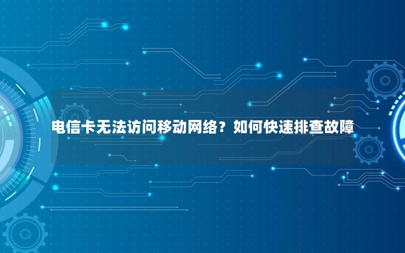 电信卡无法访问移动网络？如何快速排查故障