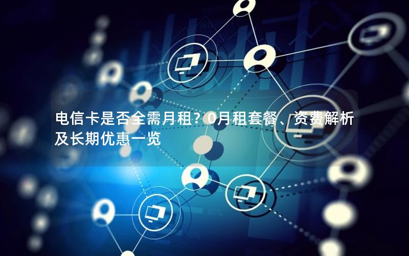 电信卡是否全需月租？0月租套餐、资费解析及长期优惠一览