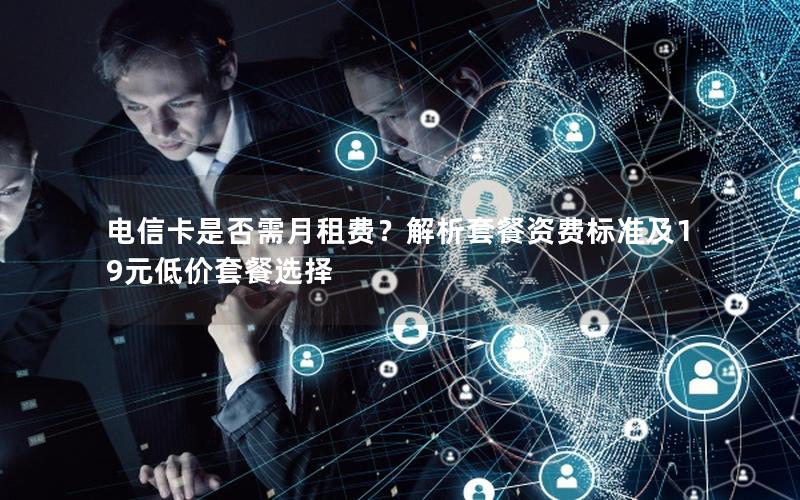 电信卡是否需月租费？解析套餐资费标准及19元低价套餐选择