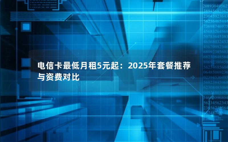 电信卡最低月租5元起：2025年套餐推荐与资费对比