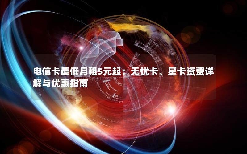 电信卡最低月租5元起：无忧卡、星卡资费详解与优惠指南