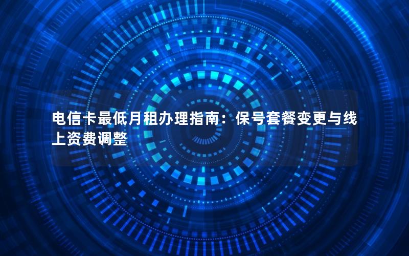 电信卡最低月租办理指南：保号套餐变更与线上资费调整