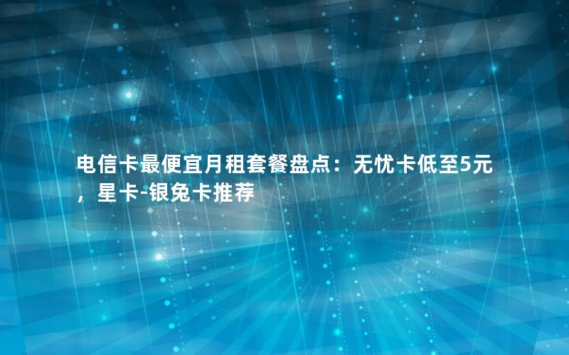 电信卡最便宜月租套餐盘点：无忧卡低至5元，星卡-银兔卡推荐