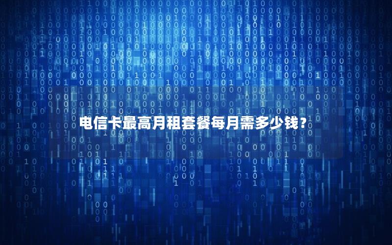 电信卡最高月租套餐每月需多少钱？